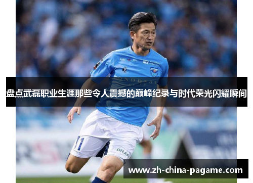 盘点武磊职业生涯那些令人震撼的巅峰纪录与时代荣光闪耀瞬间