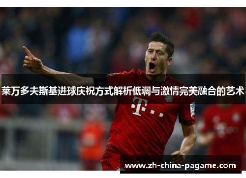 莱万多夫斯基进球庆祝方式解析低调与激情完美融合的艺术 莱万多夫斯基进球庆祝方式解析低调与激情完美融合的艺术