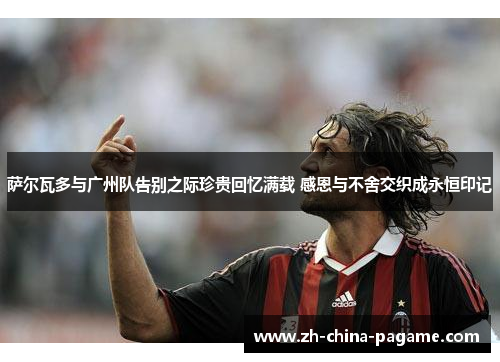 萨尔瓦多与广州队告别之际珍贵回忆满载 感恩与不舍交织成永恒印记 萨尔瓦多与广州队告别之际珍贵回忆满载 感恩与不舍交织成永恒印记