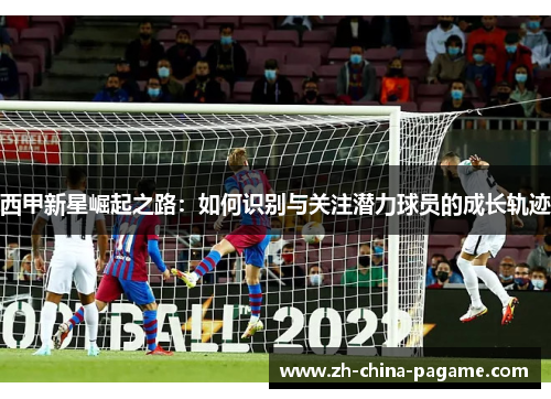 西甲新星崛起之路：如何识别与关注潜力球员的成长轨迹