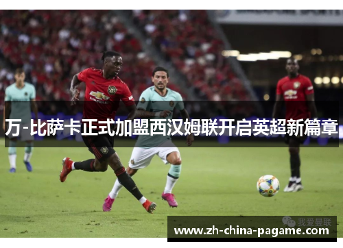 万-比萨卡正式加盟西汉姆联开启英超新篇章 万-比萨卡正式加盟西汉姆联开启英超新篇章